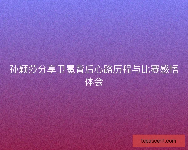 孙颖莎分享卫冕背后心路历程与比赛感悟体会 孙颖莎分享卫冕背后心路历程与比赛感悟体会