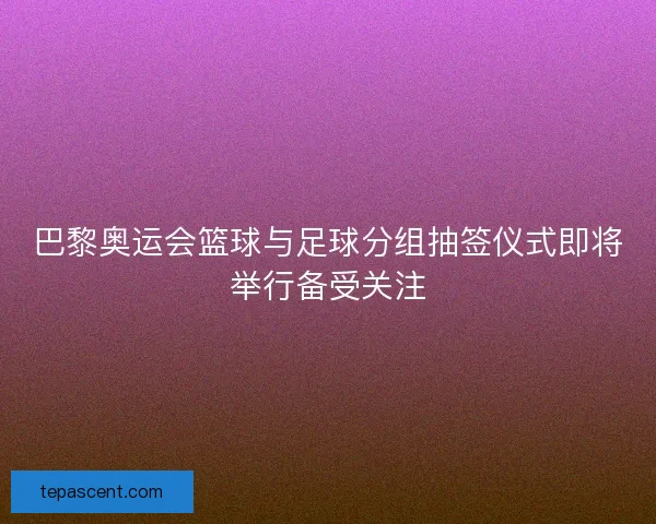 巴黎奥运会篮球与足球分组抽签仪式即将举行备受关注 巴黎奥运会篮球与足球分组抽签仪式即将举行备受关注
