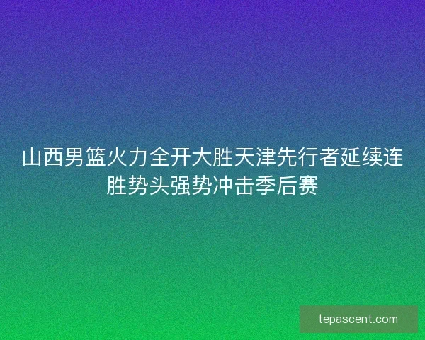 山西男篮火力全开大胜天津先行者延续连胜势头强势冲击季后赛