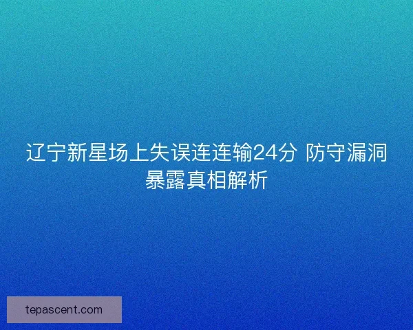 辽宁新星场上失误连连输24分 防守漏洞暴露真相解析